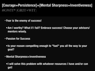 #GWIT* (GRIT+WIT)
[Courage+Persistence]+[Mental Sharpness+Inventiveness]
‣Fear is the enemy of success!
•Am I worthy? What if I fail? Embrace success! Choose your advisors/
mentors wisely.
‣Passion for Success
•Is your reason compelling enough to "fuel" you all the way to your
goal?
‣Mental Sharpness+Inventiveness
•I will solve this problem with whatever resources I have and/or can
get!
 