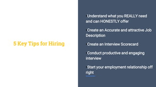 •Understand what you REALLY need
and can HONESTLY offer
•Create an Accurate and attractive Job
Description
•Create an Interview Scorecard
•Conduct productive and engaging
interview
•Start your employment relationship off
right
5 Key Tips for Hiring
 