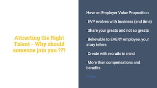 Have an Employer Value Proposition
•EVP evolves with business (and time)
•Share your greats and not so greats
•Believable to EVERY employee, your
story tellers
•Create with recruits in mind
•More than compensations and
benefits
Attracting the Right
Talent – Why should
someone join you ???
 