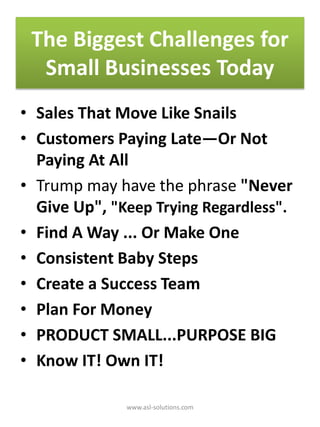 The Biggest Challenges for
Small Businesses Today
• Sales That Move Like Snails
• Customers Paying Late—Or Not
Paying At All
• Trump may have the phrase "Never
Give Up", "Keep Trying Regardless".
• Find A Way ... Or Make One
• Consistent Baby Steps
• Create a Success Team
• Plan For Money
• PRODUCT SMALL...PURPOSE BIG
• Know IT! Own IT!
www.asl-solutions.com
 