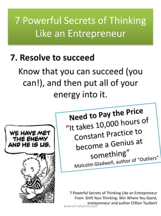 7. Resolve to succeed
Know that you can succeed (you
can!), and then put all of your
energy into it.
7 Powerful Secrets of Thinking
Like an Entrepreneur
7 Powerful Secrets of Thinking Like an Entrepreneur
From Shift Your Thinking: Win Where You Stand,
entrepreneur and author Clifton Taulbert
www.asl-solutions.com
 
