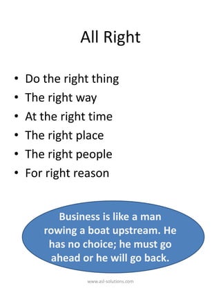 All Right
• Do the right thing
• The right way
• At the right time
• The right place
• The right people
• For right reason
Business is like a man
rowing a boat upstream. He
has no choice; he must go
ahead or he will go back.
www.asl-solutions.com
 