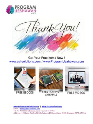 Get Your Free Items Now !
www.asl-solutions.com / www.ProgramUsahawan.com
www.ProgramUsahawan.com | www.asl-solutions.com
Email : training@asl-solutions.com
Tel : 03-5542 0023 [HuntingLine] | Fax : 03-5548 0024
Address : 11B Jalan PelaburB23/B, Seksyen 23 Shah Alam, 40300 Selangor, MALAYSIA
 