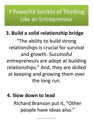 3. Build a solid relationship bridge
"The ability to build strong
relationships is crucial for survival
and growth. Successful
entrepreneurs are adept at building
relationships." And, they are skilled
at keeping and growing them over
the long run.
4. Slow down to lead
Richard Branson put it, "Other
people have ideas also."
7 Powerful Secrets of Thinking
Like an Entrepreneur
www.asl-solutions.com
 