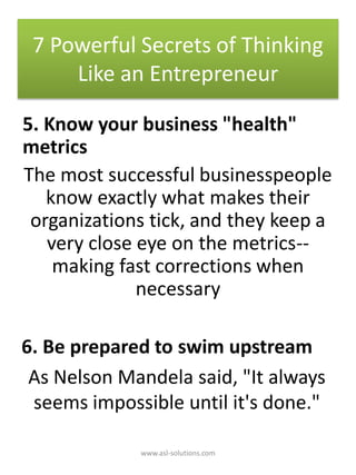 5. Know your business "health"
metrics
The most successful businesspeople
know exactly what makes their
organizations tick, and they keep a
very close eye on the metrics--
making fast corrections when
necessary
6. Be prepared to swim upstream
As Nelson Mandela said, "It always
seems impossible until it's done."
7 Powerful Secrets of Thinking
Like an Entrepreneur
www.asl-solutions.com
 