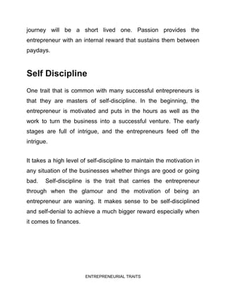 ENTREPRENEURIAL TRAITS
journey will be a short lived one. Passion provides the
entrepreneur with an internal reward that sustains them between
paydays.
Self Discipline
One trait that is common with many successful entrepreneurs is
that they are masters of self-discipline. In the beginning, the
entrepreneur is motivated and puts in the hours as well as the
work to turn the business into a successful venture. The early
stages are full of intrigue, and the entrepreneurs feed off the
intrigue.
It takes a high level of self-discipline to maintain the motivation in
any situation of the businesses whether things are good or going
bad. Self-discipline is the trait that carries the entrepreneur
through when the glamour and the motivation of being an
entrepreneur are waning. It makes sense to be self-disciplined
and self-denial to achieve a much bigger reward especially when
it comes to finances.
 