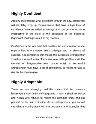 ENTREPRENEURIAL TRAITS
Highly Confident
Ask any entrepreneur what gets them through the day, confidence
will inevitably crop up. Entrepreneurs that have a high level of
confidence have an added advantage and can get the job done
irrespective of the state of the conditions of the business.
Significant challenges result in big rewards.
Confidence is the one trait that enables the entrepreneur to see
opportunities where others see challenges and no chance of
success. It is confidence that makes the successful entrepreneur
visualize a reward when others see intractable problems. As the
founder of FragranceNet.com, Jason Apfel, a successful
entrepreneur must have a lot of confidence, be willing to take a
risk but be conservative.
Highly Adaptable
Times are ever changing, and this means that the business
landscape is constantly shifting ground. It was a shock for Nokia
and Kodak who refused to realize the changing times and got
phased out to near extinction. As an entrepreneur, you cannot
see what is coming even with the best plans and strategies that
 