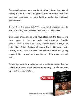 ENTREPRENEURIAL TRAITS
Successful entrepreneurs, on the other hand, know the value of
having a team of talented people who walk the journey with them
and the experience is more fulfilling, unlike the individual
entrepreneurs.
Do you have the above traits? The only way to discover out is to
start actualizing your business ideas and build a business.
Successful entrepreneurs who have stuck with the traits above
have gone to become serial entrepreneurs. Notable
entrepreneurs include Elon Musk, Richard Branson, Daymond
John, Mark Cuban, Barbara Corcoran, Robert Herjavec, Kevin
O'Leary, et al. These successful entrepreneurs show that getting
successful in one venture is not the end of the entrepreneurial
story.
As you figure out the winning formula in business, ensure that you
collect experience, talent, and resources as you scale your way
up to entrepreneurial glory.
 