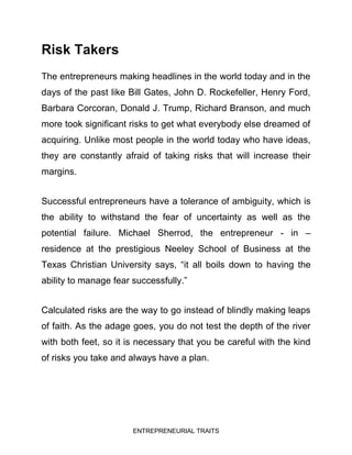 ENTREPRENEURIAL TRAITS
Risk Takers
The entrepreneurs making headlines in the world today and in the
days of the past like Bill Gates, John D. Rockefeller, Henry Ford,
Barbara Corcoran, Donald J. Trump, Richard Branson, and much
more took significant risks to get what everybody else dreamed of
acquiring. Unlike most people in the world today who have ideas,
they are constantly afraid of taking risks that will increase their
margins.
Successful entrepreneurs have a tolerance of ambiguity, which is
the ability to withstand the fear of uncertainty as well as the
potential failure. Michael Sherrod, the entrepreneur - in –
residence at the prestigious Neeley School of Business at the
Texas Christian University says, “it all boils down to having the
ability to manage fear successfully.”
Calculated risks are the way to go instead of blindly making leaps
of faith. As the adage goes, you do not test the depth of the river
with both feet, so it is necessary that you be careful with the kind
of risks you take and always have a plan.
 