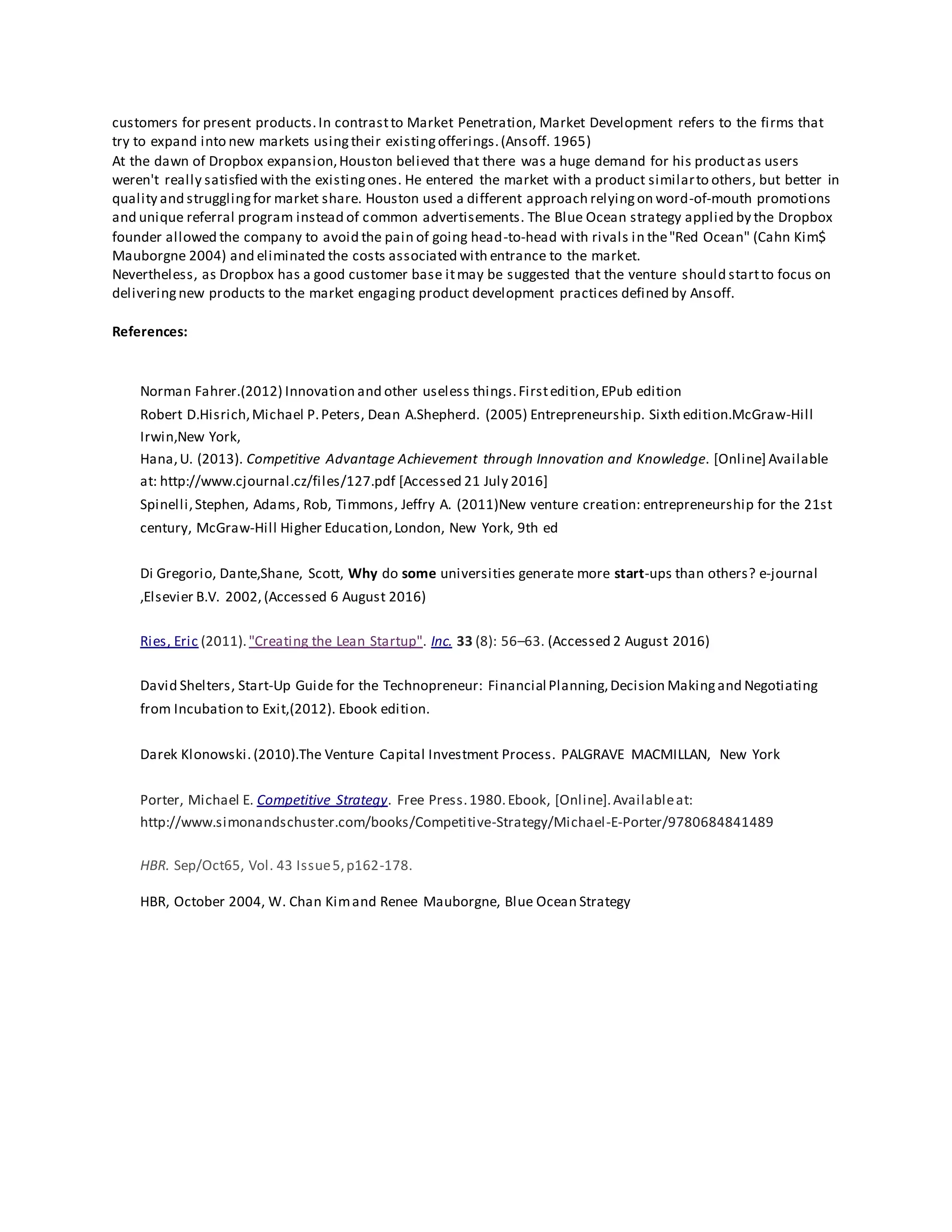 customers for present products.In contrastto Market Penetration, Market Development refers to the firms that
try to expand into new markets usingtheir existingofferings.(Ansoff. 1965)
At the dawn of Dropbox expansion,Houston believed that there was a huge demand for his productas users
weren't really satisfied with the existingones. He entered the market with a product similarto others, but better in
quality and strugglingfor market share. Houston used a different approach relyingon word-of-mouth promotions
and unique referral program instead of common advertisements. The Blue Ocean strategy applied by the Dropbox
founder allowed the company to avoid the pain of going head-to-head with rivals in the"Red Ocean" (Cahn Kim$
Mauborgne 2004) and eliminated the costs associated with entrance to the market.
Nevertheless, as Dropbox has a good customer base itmay be suggested that the venture should startto focus on
deliveringnew products to the market engaging product development practices defined by Ansoff.
References:
Norman Fahrer.(2012) Innovation and other useless things.Firstedition,EPub edition
Robert D.Hisrich,Michael P.Peters, Dean A.Shepherd. (2005) Entrepreneurship. Sixth edition.McGraw-Hill
Irwin,New York,
Hana,U. (2013). Competitive Advantage Achievement through Innovation and Knowledge. [Online] Available
at: http://www.cjournal.cz/files/127.pdf [Accessed 21 July 2016]
Spinelli,Stephen, Adams, Rob, Timmons, Jeffry A. (2011)New venture creation: entrepreneurship for the 21st
century, McGraw-Hill Higher Education,London, New York, 9th ed
Di Gregorio, Dante,Shane, Scott, Why do some universities generate more start-ups than others? e-journal
,Elsevier B.V. 2002, (Accessed 6 August 2016)
Ries, Eric (2011)."Creating the Lean Startup". Inc. 33 (8): 56–63. (Accessed 2 August 2016)
David Shelters, Start-Up Guide for the Technopreneur: Financial Planning,Decision Makingand Negotiating
from Incubation to Exit,(2012). Ebook edition.
Darek Klonowski. (2010).The Venture Capital Investment Process. PALGRAVE MACMILLAN, New York
Porter, Michael E. Competitive Strategy. Free Press.1980.Ebook, [Online].Availableat:
http://www.simonandschuster.com/books/Competitive-Strategy/Michael-E-Porter/9780684841489
HBR. Sep/Oct65, Vol. 43 Issue5,p162-178.
HBR, October 2004, W. Chan Kimand Renee Mauborgne, Blue Ocean Strategy
 