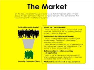 30
The Market
On this slide, you are setting up your market so that immediately after, you can
discuss the pain points and why your company can solve this! Demonstrate that
you understand the market and customer
Total Addressable Market
Potential Customers/Clients
What is the Overall Market?
• What is the size and definition of the market? Units?
Revenue? Is it growing? Are you entering an existing
market or creating a new one?
Define your Total Addressable Market
• What’s Your Target Market? How can the Overall
market divided? Geographic, Demographic,
Behavioral, psychographic
• What are the attributes of each customer that makes
them unique, and how can you extrapolate on those
features to define a market segment?
Define your target customer and key
characteristics
• Who has the problem you are trying to solve? Ex.
Small vs. Large businesses, independents vs. agencies,
examples of ideal clients or individuals
What are the current needs of your customer?
 
