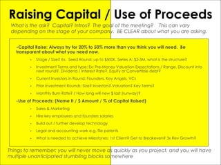 Raising Capital / Use of Proceeds
•Capital Raise: Always try for 20% to 50% more than you think you will need. Be
transparent about what you need now.
• Stage / Size? Ex. Seed Round: up to $500K, Series A: $2-3M, what is the structure?
• Investment Terms and type: Ex: Pre-Money Valuation Expectations / Range, Discount into
next round?, Dividend / Interest Rate?, Equity or Convertible debt?
• Current Investors in Round: Founders, Key Angels, VCs
• Prior Investment Rounds: Size? Investors? Valuation? Key Terms?
• Monthly Burn Rate? / How long will new $ last (runway)?
•Use of Proceeds: (Name It / $ Amount / % of Capital Raised)
• Sales & Marketing
• Hire key employees and founders salaries
• Build out / further develop technology
• Legal and accounting work e.g. file patents
• What is needed to achieve Milestones: 1st Client? Get to Breakeven? 3x Rev Growth?
What is the ask? Capital? Intros? The goal of the meeting? This can vary
depending on the stage of your company. BE CLEAR about what you are asking.
Things to remember: you will never move as quickly as you project, and you will have
multiple unanticipated stumbling blocks somewhere
 