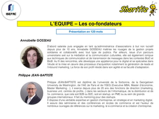 Annabelle GOSSEAU
D’abord salariée puis engagée en tant qu’administratrice d’associations à but non lucratif
depuis plus de 10 ans, Annabelle GOSSEAU maîtrise les rouages de la gestion projets
solidaires et collaboratifs avec tout type de publics. Par ailleurs, issue d’un parcours
universitaire axé sur la médiation et la communication culturelles, elle est également rompue
aux techniques de communication et de transmission de messages dans les contextes BtoC et
BtoB. Au fil des rencontres, elle développe une appétence pour le digital et se spécialise dans
l’étude et la mise en œuvre des processus d’acquisition notamment la génération de leads et
l’inbound marketing. La force de son profil réside dans son agilité et sa faculté d’adaptation.
L’EQUIPE – Les co-fondateurs
Philippe JEAN-BAPTISTE
Philippe JEAN-BAPTISTE est diplômé de l’université de la Sorbonne, de la Georgetown
University de Washington, de l’IAE de Paris et de l’ISEG (Executive MBA, Master d’économie,
Master Marketing…), il exerce depuis plus de 20 ans des fonctions de direction (marketing,
business unit, centres de profits...) dans les secteurs de l’informatique, de la distribution et de
l’e- commerce, que cela soit B2B ou B2C, soit en startup, en PME ou au sein de grands
groupes internationaux. Il fait du mentoring pour des startups.
Il dispose d’une véritable expertise en gestion d’entreprise, en stratégie et en marketing digital.
Il assure des séminaires et des conférences en écoles de commerce et est l'auteur de
nombreux ouvrages de références sur le marketing, le e-commerce et la création d’entreprise.
Présentation en 120 mots
 