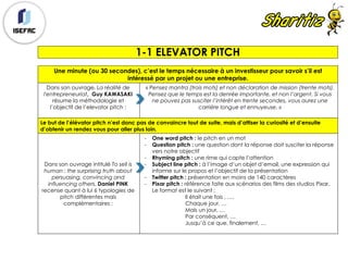 1-1 ELEVATOR PITCH
Une minute (ou 30 secondes), c’est le temps nécessaire à un investisseur pour savoir s’il est
intéressé par un projet ou une entreprise.
Dans son ouvrage, La réalité de
l'entrepreneuriat, Guy KAWASAKI
résume la méthodologie et
l’objectif de l’elevator pitch :
« Pensez mantra (trois mots) et non déclaration de mission (trente mots).
Pensez que le temps est la denrée importante, et non l’argent. Si vous
ne pouvez pas susciter l’intérêt en trente secondes, vous aurez une
carrière longue et ennuyeuse. »
Le but de l’élévator pitch n’est donc pas de convaincre tout de suite, mais d’attiser la curiosité et d’ensuite
d’obtenir un rendez vous pour aller plus loin.
Dans son ouvrage intitulé To sell is
human : the surprising truth about
persuasing, convincing and
influencing others, Daniel PINK
recense quant à lui 6 typologies de
pitch différentes mais
complémentaires :
- One word pitch : le pitch en un mot
- Question pitch : une question dont la réponse doit susciter la réponse
vers notre objectif
- Rhyming pitch : une rime qui capte l’attention
- Subject line pitch : à l’image d’un objet d’email, une expression qui
informe sur le propos et l’objectif de la présentation
- Twitter pitch : présentation en moins de 140 caractères
- Pixar pitch : référence faite aux scénarios des films des studios Pixar.
Le format est le suivant :
Il était une fois , ….
Chaque jour, …
Mais un jour, …
Par conséquent, …
Jusqu’à ce que, finalement, …
 