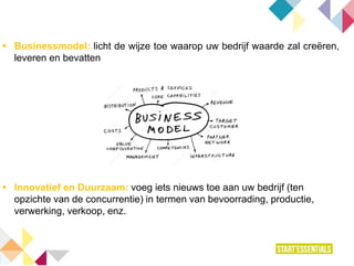  Businessmodel: licht de wijze toe waarop uw bedrijf waarde zal creëren,
leveren en bevatten
 Innovatief en Duurzaam: voeg iets nieuws toe aan uw bedrijf (ten
opzichte van de concurrentie) in termen van bevoorrading, productie,
verwerking, verkoop, enz.
 