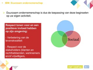  Duurzaam ondernemerschap is dus de toepassing van deze beginselen
op uw eigen activiteit.
Respect tonen voor en een
positieve invloed hebben
op zijn omgeving:
- Verbetering van de
levenskwaliteit
- Respect voor de
stakeholders (klanten en
rechthebbenden, werknemers
en/of vrijwilligers,
leveranciers, nabuurschap,
enz.)
Sociaal
 IBM: Duurzaam ondernemerschap
 