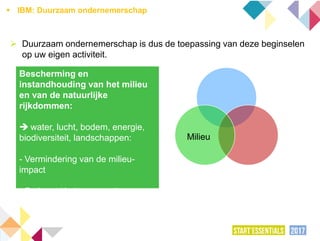  Duurzaam ondernemerschap is dus de toepassing van deze beginselen
op uw eigen activiteit.
Milieu
Bescherming en
instandhouding van het milieu
en van de natuurlijke
rijkdommen:
 water, lucht, bodem, energie,
biodiversiteit, landschappen:
- Vermindering van de milieu-
impact
- Rationeel beheer van de
natuurlijke rijkdommen
 IBM: Duurzaam ondernemerschap
 