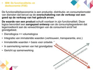  IBM: De functionaliteits- en
deeleconomie (FDE)
De functionaliteitseconomie is een productie- distributie- en consumptiemodel
van diensten dat berust op de overschakeling van de verkoop van een
goed op de verkoop van het gebruik ervan.
De waarde van een product schuilt voortaan in zijn functionaliteit. Deze
logica bevordert een aangepast ontwerp van de consumptiegoederen dat
tegemoetkomt aan de verwachtingen van de consument en/of het
grondgebied.
• Dienstlogica >< volumelogica
• Integratie van immateriële waarden (vertrouwen, transparantie, enz.)
• Immateriële waarden = basis voor ontwikkeling
• In aanmerking nemen van het grondgebied
• Gericht op samenwerking
 