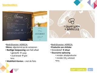 •Bedrijfssector: HORECA:
•Menu: afgestemd op de seizoenen
• Nuttige toepassing van het afval
• gerecht  soep
• oud brood  gist
•enz.
• Mobiliteit klanten – met de fiets
•Bedrijfssector: HORECA:
•Productie van shiitake
• Grondstof  Afval
• Duurzame oplossing
• minder afvalproductie
• minder CO2-uitstoot
•enz.
Voorbeelden:
 