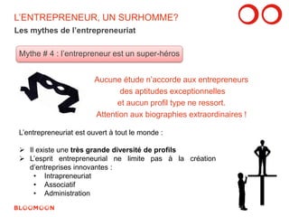 L’ENTREPRENEUR, UN SURHOMME? 
Les mythes de l’entrepreneuriat 
Mythe # 4 : l’entrepreneur est un super-héros 
Aucune étude n’accorde aux entrepreneurs 
des aptitudes exceptionnelles 
et aucun profil type ne ressort. 
Attention aux biographies extraordinaires ! 
L’entrepreneuriat est ouvert à tout le monde : 
 Il existe une très grande diversité de profils 
 L’esprit entrepreneurial ne limite pas à la création 
d’entreprises innovantes : 
• Intrapreneuriat 
• Associatif 
• Administration 
11 
 