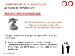 L’ENTREPRENEUR, UN SURHOMME? 
Les mythes de l’entrepreneuriat 
Mythe # 5 : l’entrepreneur réussit seul 
L’entrepreneuriat est un exercice social. 
Il faut savoir s’entourer pour aller 
chercher les compétences nécessaires ! 
Puisque l’entrepreneur n’est pas un super-héros, il ne peut 
réussir seul : 
 Savoir s’entourer et fédérer est un facteur de succès 
 L’entrepreneur compense ses lacunes avec des partenaires 
 Il vaut mieux une bonne équipe avec une idée moyenne 
que l’inverse 
13 
 