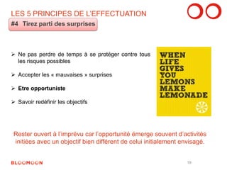 LES 5 PRINCIPES DE L’EFFECTUATION 
#4 Tirez parti des surprises 
 Ne pas perdre de temps à se protéger contre tous 
les risques possibles 
 Accepter les « mauvaises » surprises 
 Etre opportuniste 
 Savoir redéfinir les objectifs 
Rester ouvert à l’imprévu car l’opportunité émerge souvent d’activités 
initiées avec un objectif bien différent de celui initialement envisagé. 
19 
 