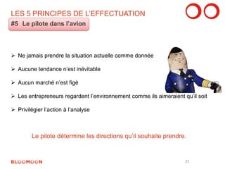 LES 5 PRINCIPES DE L’EFFECTUATION 
#5 Le pilote dans l’avion 
Le pilote détermine les directions qu’il souhaite prendre. 
 Ne jamais prendre la situation actuelle comme donnée 
 Aucune tendance n’est inévitable 
 Aucun marché n’est figé 
 Les entrepreneurs regardent l’environnement comme ils aimeraient qu’il soit 
 Privilégier l’action à l’analyse 
21 
 