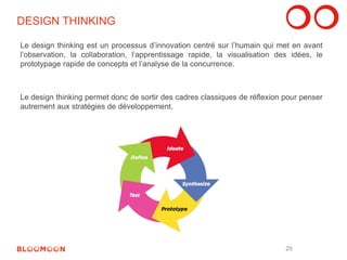 DESIGN THINKING 
Le design thinking est un processus d’innovation centré sur l’humain qui met en avant 
l’observation, la collaboration, l’apprentissage rapide, la visualisation des idées, le 
prototypage rapide de concepts et l’analyse de la concurrence. 
Le design thinking permet donc de sortir des cadres classiques de réflexion pour penser 
autrement aux stratégies de développement. 
25 
 