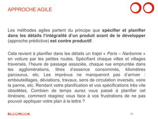 APPROCHE AGILE 
Les méthodes agiles partent du principe que spécifier et planifier 
dans les détails l’intégralité d’un produit avant de le développer 
(approche prédictive) est contre productif. 
Cela revient à planifier dans les détails un trajet « Paris – Narbonne » 
en voiture par les petites routes. Spécifiant chaque villes et villages 
traversés, l’heure de passage associée, chaque rue empruntée dans 
les agglomérations, litres d’essence consommés, kilomètres 
parcourus, etc. Les imprévus ne manqueront pas d’arriver : 
embouteillages, déviations, travaux, sens de circulation inversés, voire 
la panne, etc. Rendant votre planification et vos spécifications très vite 
obsolètes. Combien de temps aurez vous passé à planifier cet 
itinéraire, comment réagirez vous face à vos frustrations de ne pas 
pouvoir appliquer votre plan à la lettre ? 
26 
 