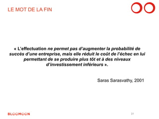 LE MOT DE LA FIN 
« L’effectuation ne permet pas d’augmenter la probabilité de 
succès d’une entreprise, mais elle réduit le coût de l’échec en lui 
permettant de se produire plus tôt et à des niveaux 
d’investissement inférieurs ». 
Saras Sarasvathy, 2001 
31 
 