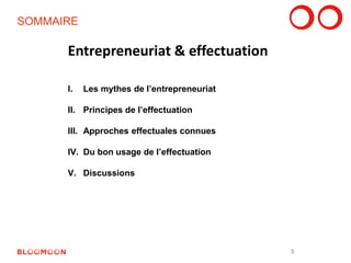 SOMMAIRE 
I. Les mythes de l’entrepreneuriat 
II. Principes de l’effectuation 
III. Approches effectuales connues 
IV. Du bon usage de l’effectuation 
V. Discussions 
Entrepreneuriat & effectuation 
5 
 