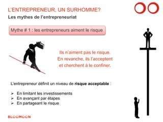 L’ENTREPRENEUR, UN SURHOMME? 
Les mythes de l’entrepreneuriat 
Mythe # 1 : les entrepreneurs aiment le risque 
Ils n’aiment pas le risque. 
En revanche, ils l’acceptent 
et cherchent à le confiner. 
L’entrepreneur définit un niveau de risque acceptable : 
 En limitant les investissements 
 En avançant par étapes 
 En partageant le risque 
7 
 