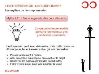 L’ENTREPRENEUR, UN SURHOMME? 
Les mythes de l’entrepreneuriat 
Mythe # 2 : il faut une grande idée pour démarrer 
L’aventure entrepreneuriale 
démarre rarement sur une 
grande idée visionnaire. 
L’entrepreneur peut être visionnaire, mais cette vision se 
développe au fur et à mesure et au gré des rencontres. 
 Passer rapidement à l’action 
 Aller au contact du réel pour faire évoluer le projet 
 Concevoir les échecs comme des opportunités 
 Faire vivre le projet pour faire émerger la vision 
9 
 