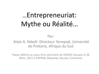 …Entrepreneuriat:
Mythe ou Réalité…
Par:
Alain A. Ndedi- Directeur Yenepad, Université
de Pretoria, Afrique du Sud
Papier délivré au cours d’un séminaire de l’AIESEC Douala, le 26
Mars, 2011 à CAFRAD, Bepanda, Douala, Cameroun
 