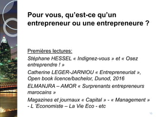 Pour vous, qu’est-ce qu’un
entrepreneur ou une entrepreneure ?
Premières lectures:
Stéphane HESSEL « Indignez-vous » et « Osez
entreprendre ! »
Catherine LEGER-JARNIOU « Entrepreneuriat »,
Open book licence/bachelor, Dunod, 2016
ELMANJRA – AMOR « Surprenants entrepreneurs
marocains »
Magazines et journaux « Capital » - « Management »
- L ’Economiste – La Vie Eco - etc
10
 