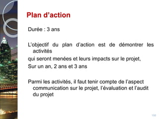 Plan d’action
Durée : 3 ans
L’objectif du plan d’action est de démontrer les
activités
qui seront menées et leurs impacts sur le projet,
Sur un an, 2 ans et 3 ans
Parmi les activités, il faut tenir compte de l’aspect
communication sur le projet, l’évaluation et l’audit
du projet
108
 