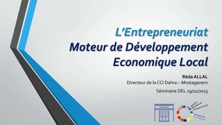 L’Entrepreneuriat
Moteur de Développement
Economique Local
Réda ALLAL
Directeur de la CCI Dahra – Mostaganem
Séminaire DEL 19/11/2013

 