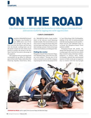 STARTUPS

ON THE ROAD
A few brave startups are making a place for themselves in India’s big-gun dominated travel
and tourism market by tapping into niche opportunities

D

etc., MakeMyTrip holds a large market
share in the internet travel planning
market in India. The moral of this success
story truly is to dig your heels deep into
sectoral gaps and hang in there till you
don’t emerge a winner. A slew of startups
in the travel industry are doing just that.

Finding the crevice
Bengaluru-based Chitra Gurnani Daga,
and Abhishek Daga, both 28-years-old,
are avid trekkers. “During one of the
treks, it started to rain and the company
organizing the trek was not prepared for

BMAXIMAGE

eep Kalra’s MakeMyTrip based
in Gurgaon was founded in
year 2000 and is one of the
few startups of that time to
have survived the boom and the bust
over the decade. Looking back, one of
the prime reasons for the online travel
portal to weather the storms is the fact
that it had the first-mover advantage in
the segment.
The company went on to get listed and
successfully set up offices in different
parts of the world. Today, with others like
Cleartrip, Expedia, Travel Guru, Yatra,

EXPERIENTIAL BREAK: (left to right) Chitra Gurnani Daga and Abhishek Daga
10 0 Intelligent Entrepreneur

February 2014

it,” says Chitra Daga, CEO, Thrilliophilia,
talking of the lack of professionalism
with the existing players in the market—
which led her and Abhishek Daga to
co-found the Bengaluru-based travel
website in 2009.
Bengaluru-based Ish Jindal, 23,
along with Saurabh Jain, 29, too found
a unique gap in the travel services which
they wanted to plug with their website,
Padhaaro in January 2012. Jindal,
Co-Founder, noticed that international
tourists in India rarely get an opportunity to connect with the local people

 