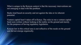 What is unique in the Kenyan context is that the necessary interventions are
not emerging to deal with this problem.
Banks lend based on security and not against the idea or its inherent
potential.
Venture capital hasn’t taken off in Kenya. The rules to run a venture capital
fund were written without looking at the reality on the ground and merely
for the purposes of having regulatory legislation.
Kenyan law in this critical area is not reflective of the needs on the ground
and did not emerge organically.
 