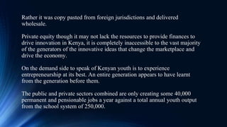 Rather it was copy pasted from foreign jurisdictions and delivered
wholesale.
Private equity though it may not lack the resources to provide finances to
drive innovation in Kenya, it is completely inaccessible to the vast majority
of the generators of the innovative ideas that change the marketplace and
drive the economy.
On the demand side to speak of Kenyan youth is to experience
entrepreneurship at its best. An entire generation appears to have learnt
from the generation before them.
The public and private sectors combined are only creating some 40,000
permanent and pensionable jobs a year against a total annual youth output
from the school system of 250,000.
 