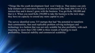“Things like the youth development fund won’t help us. That money can only
help imitators not innovators because it is structured like bank debt even if it is
interest-free and it doesn’t grow with the business. You get Kshs 100,000 and
that is it. When you need Kshs 250,000 to take the business to the next stage,
they have no capacity to extend any more capital to you.”
The survey identified some 315 startups that had “the potential to transform
their communities, that used replicable problem solving techniques and
technology in a fashion that was not only scalable but also profitable; with each
requiring no more than US$ 5,000 in three rounds of funding to reach
profitability, financial stability and commercial scalability.”
 