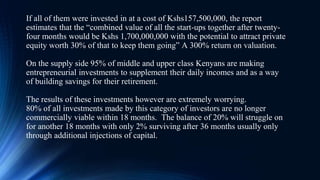 If all of them were invested in at a cost of Kshs157,500,000, the report
estimates that the “combined value of all the start-ups together after twenty-
four months would be Kshs 1,700,000,000 with the potential to attract private
equity worth 30% of that to keep them going” A 300% return on valuation.
On the supply side 95% of middle and upper class Kenyans are making
entrepreneurial investments to supplement their daily incomes and as a way
of building savings for their retirement.
The results of these investments however are extremely worrying.
80% of all investments made by this category of investors are no longer
commercially viable within 18 months. The balance of 20% will struggle on
for another 18 months with only 2% surviving after 36 months usually only
through additional injections of capital.
 
