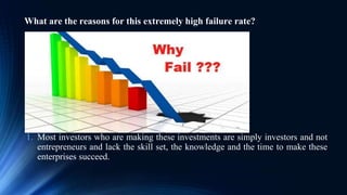 What are the reasons for this extremely high failure rate?
1. Most investors who are making these investments are simply investors and not
entrepreneurs and lack the skill set, the knowledge and the time to make these
enterprises succeed.
 