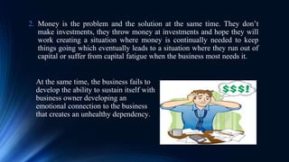 At the same time, the business fails to
develop the ability to sustain itself with
business owner developing an
emotional connection to the business
that creates an unhealthy dependency.
2. Money is the problem and the solution at the same time. They don’t
make investments, they throw money at investments and hope they will
work creating a situation where money is continually needed to keep
things going which eventually leads to a situation where they run out of
capital or suffer from capital fatigue when the business most needs it.
 