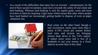 • As a result of the difficulties that many have as investor – entrepreneurs, by the
end of their second investment, most move towards the safety of real estate and
land banking. Whereas land banking is safe for capital gains, more and more
investors in land are targeting virgin areas which means that sales where people
have land banked are increasingly getting harder to dispose of even as paper
valuations rise.
• Real estate on the other hand, though a
safe investment, rarely pays more than a
paltry 8-10% return per annum before
land rates and income tax bringing
returns back down to the 5-6% region.
It makes more sense and is less of a
headache to put your money in a fixed
deposit account than to buy land.
 