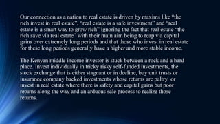 Our connection as a nation to real estate is driven by maxims like “the
rich invest in real estate”, “real estate is a safe investment” and “real
estate is a smart way to grow rich” ignoring the fact that real estate “the
rich save via real estate” with their main aim being to reap via capital
gains over extremely long periods and that those who invest in real estate
for these long periods generally have a higher and more stable income.
The Kenyan middle income investor is stuck between a rock and a hard
place. Invest individually in tricky risky self-funded investments, the
stock exchange that is either stagnant or in decline, buy unit trusts or
insurance company backed investments whose returns are paltry or
invest in real estate where there is safety and capital gains but poor
returns along the way and an arduous sale process to realize those
returns.
 