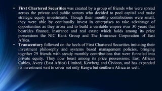• First Chartered Securities was created by a group of friends who were spread
across the private and public sectors who decided to pool capital and make
strategic equity investments. Though their monthly contributions were small,
they were able by continually invest in enterprises to take advantage of
opportunities as they arose and to build a veritable empire over 30 years that
bestrides finance, insurance and real estate which holds among its prize
possessions the NIC Bank Group and The Insurance Corporation of East
Africa.
• Transcentury followed on the heels of First Chartered Securities imitating their
investment philosophy and systems based management policies, bringing
together 29 friends with steady monthly contributions that were funneled into
private equity. They now boast among its prize possessions: East African
Cables, Avery (East Africa) Limited, Kewberg and Civicon, and has expanded
its investment writ to cover not only Kenya but southern Africa as well.
 