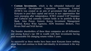• Centum Investments, which is the rebranded Industrial and
Commercial Development Corporation Investments Limited
(ICDCI) was created as an arm of government that allowed for
Kenyans to pool their capital and invest in new opportunities that
were emerging after independence. ICDCI created UAP Insurance
and Carbacid and currently Centum holds in its portfolio K-Rep
Bank, Amu Power, Genesis Kenya Investment Management
Limited, Kenya Wine Agencies, AON Insurance Brokers, Two
Rivers Mall and NAS Servair.
The founder shareholders of these three companies are all billionaires
and among Kenya’s top 100 in wealth with their investments having
paid measurable life changing returns within 5 years.
As successful as these modes have been most Kenyans know nothing
about them and continue to think individuality in investment is the way
to go.
 