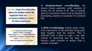 In Donation-based crowdfunding, the
donors donate generally small amounts of
money for no reward at all. This is usually
done for non-profit causes such as charities in
developing countries or payment of a medical
bill.
In Debt crowdfunding, lenders make a loan
with expectation of the principle being paid
back together with the interest. This is
different from a bank in such a way that
instead of borrowing one big loan, one
borrows small amounts of money from a
number of people.
 