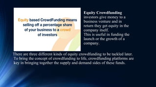 There are three different kinds of equity crowdfunding to be tackled later.
To bring the concept of crowdfunding to life, crowdfunding platforms are
key in bringing together the supply and demand sides of these funds.
Equity Crowdfunding
investors give money to a
business venture and in
return they get equity in the
company itself.
This is useful in funding the
launch or the growth of a
company.
 